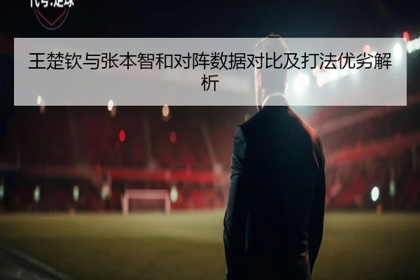 王楚钦与张本智和对阵数据对比及打法优劣解析