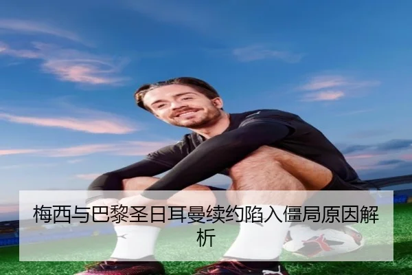 梅西与巴黎圣日耳曼续约陷入僵局原因解析
